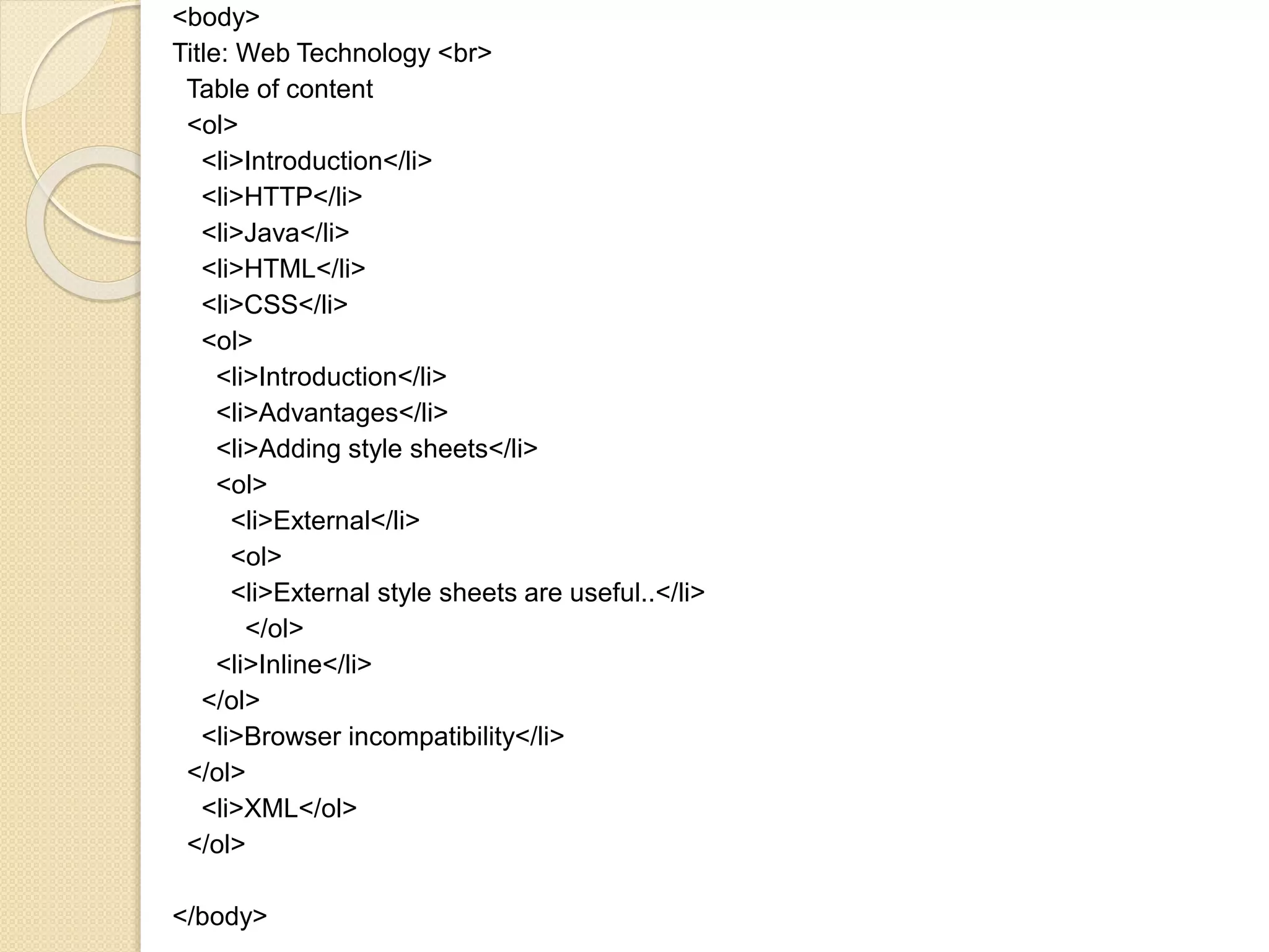 <body>
Title: Web Technology <br>
Table of content
<ol>
<li>Introduction</li>
<li>HTTP</li>
<li>Java</li>
<li>HTML</li>
<li>CSS</li>
<ol>
<li>Introduction</li>
<li>Advantages</li>
<li>Adding style sheets</li>
<ol>
<li>External</li>
<ol>
<li>External style sheets are useful..</li>
</ol>
<li>Inline</li>
</ol>
<li>Browser incompatibility</li>
</ol>
<li>XML</ol>
</ol>
</body>
 