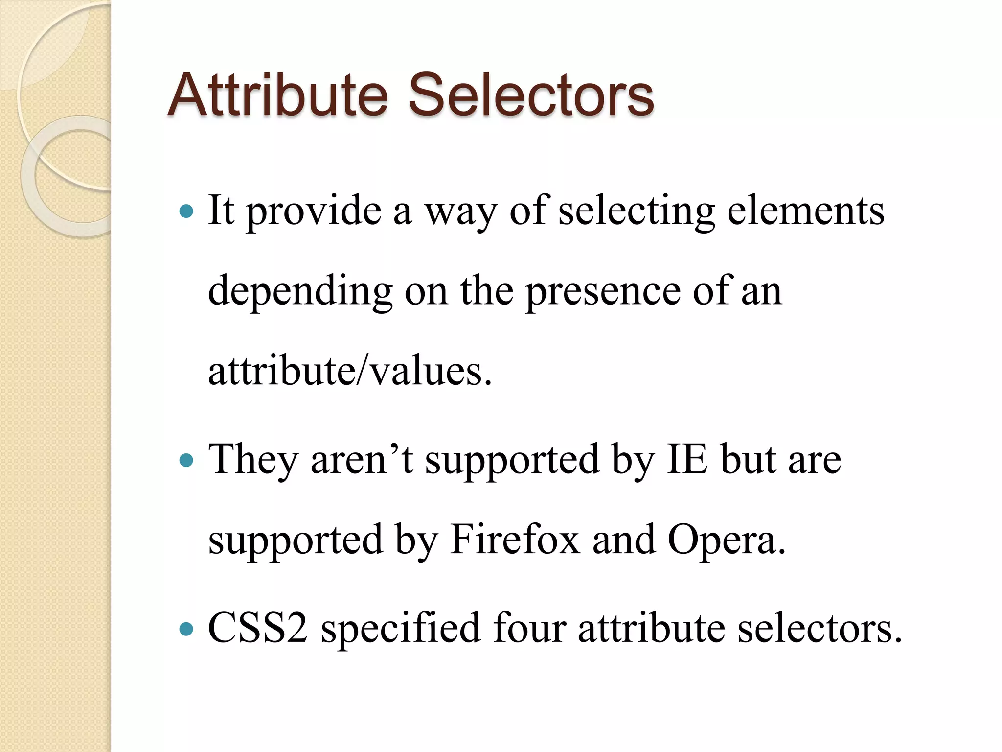 Attribute Selectors
 It provide a way of selecting elements
depending on the presence of an
attribute/values.
 They aren’t supported by IE but are
supported by Firefox and Opera.
 CSS2 specified four attribute selectors.
 
