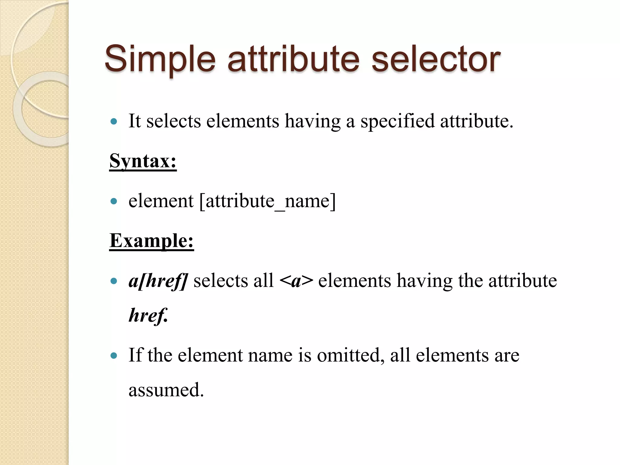 Simple attribute selector
 It selects elements having a specified attribute.
Syntax:
 element [attribute_name]
Example:
 a[href] selects all <a> elements having the attribute
href.
 If the element name is omitted, all elements are
assumed.
 