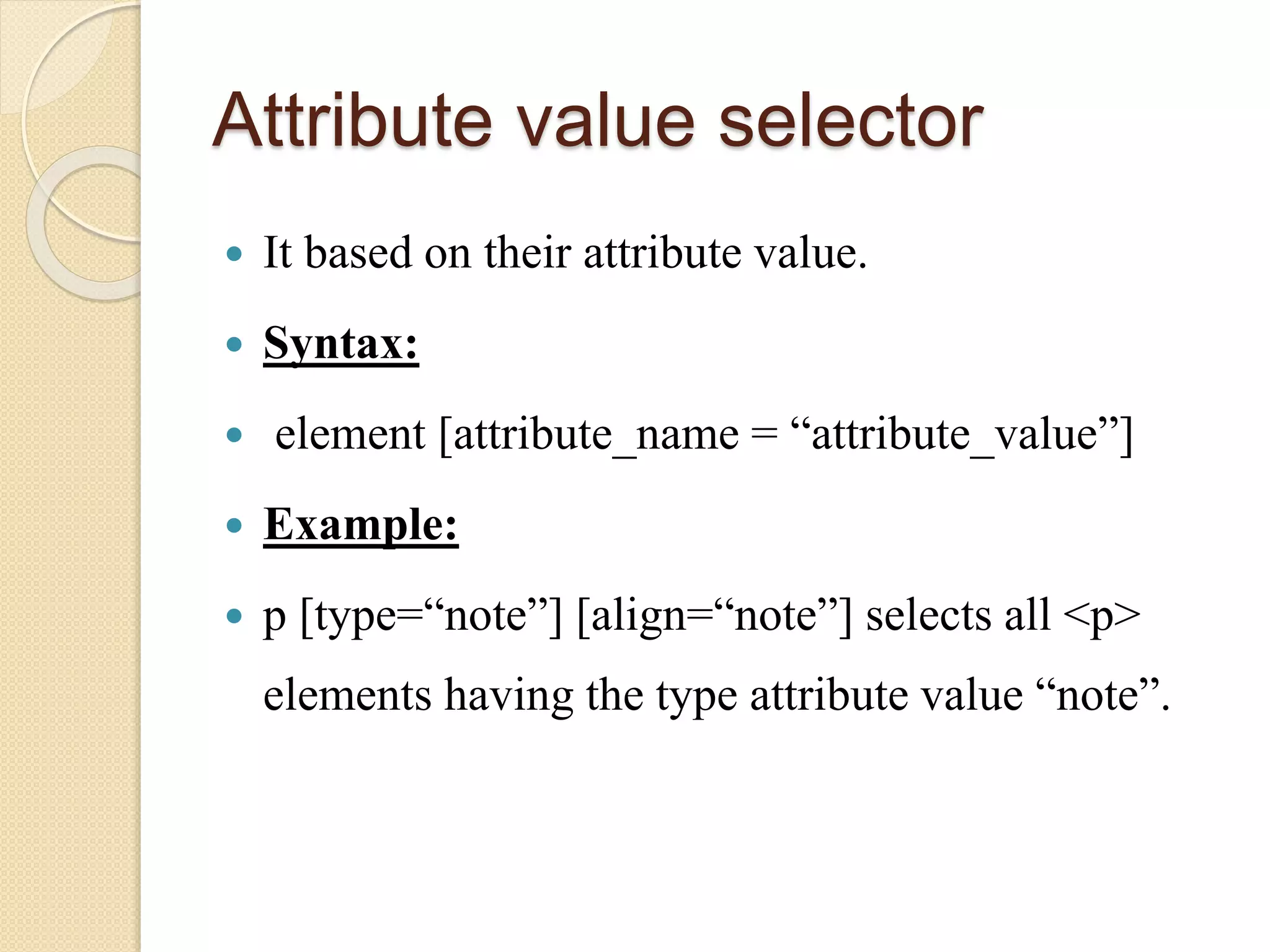 Attribute value selector
 It based on their attribute value.
 Syntax:
 element [attribute_name = “attribute_value”]
 Example:
 p [type=“note”] [align=“note”] selects all <p>
elements having the type attribute value “note”.
 