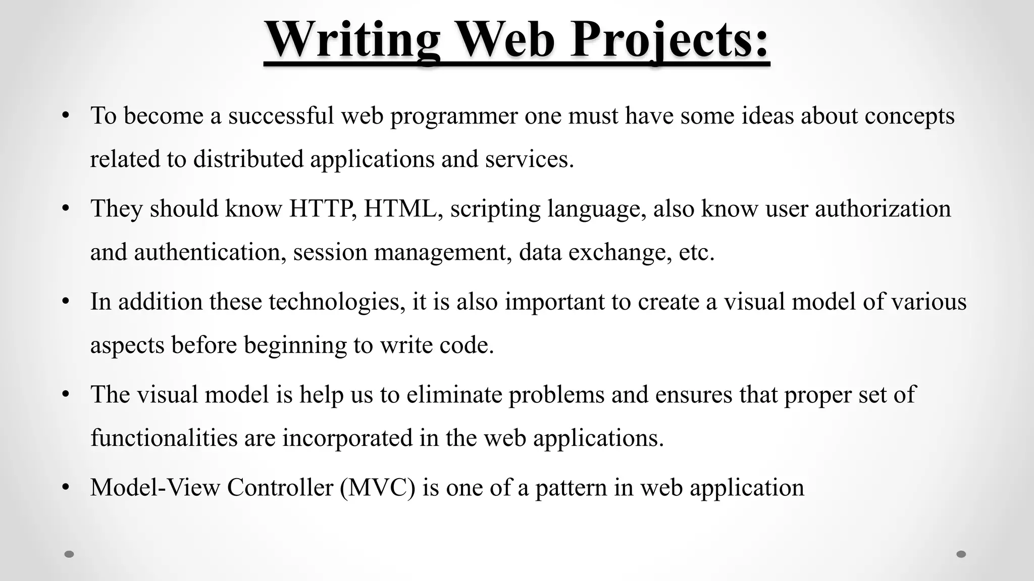 Writing Web Projects:
• To become a successful web programmer one must have some ideas about concepts
related to distributed applications and services.
• They should know HTTP, HTML, scripting language, also know user authorization
and authentication, session management, data exchange, etc.
• In addition these technologies, it is also important to create a visual model of various
aspects before beginning to write code.
• The visual model is help us to eliminate problems and ensures that proper set of
functionalities are incorporated in the web applications.
• Model-View Controller (MVC) is one of a pattern in web application
 