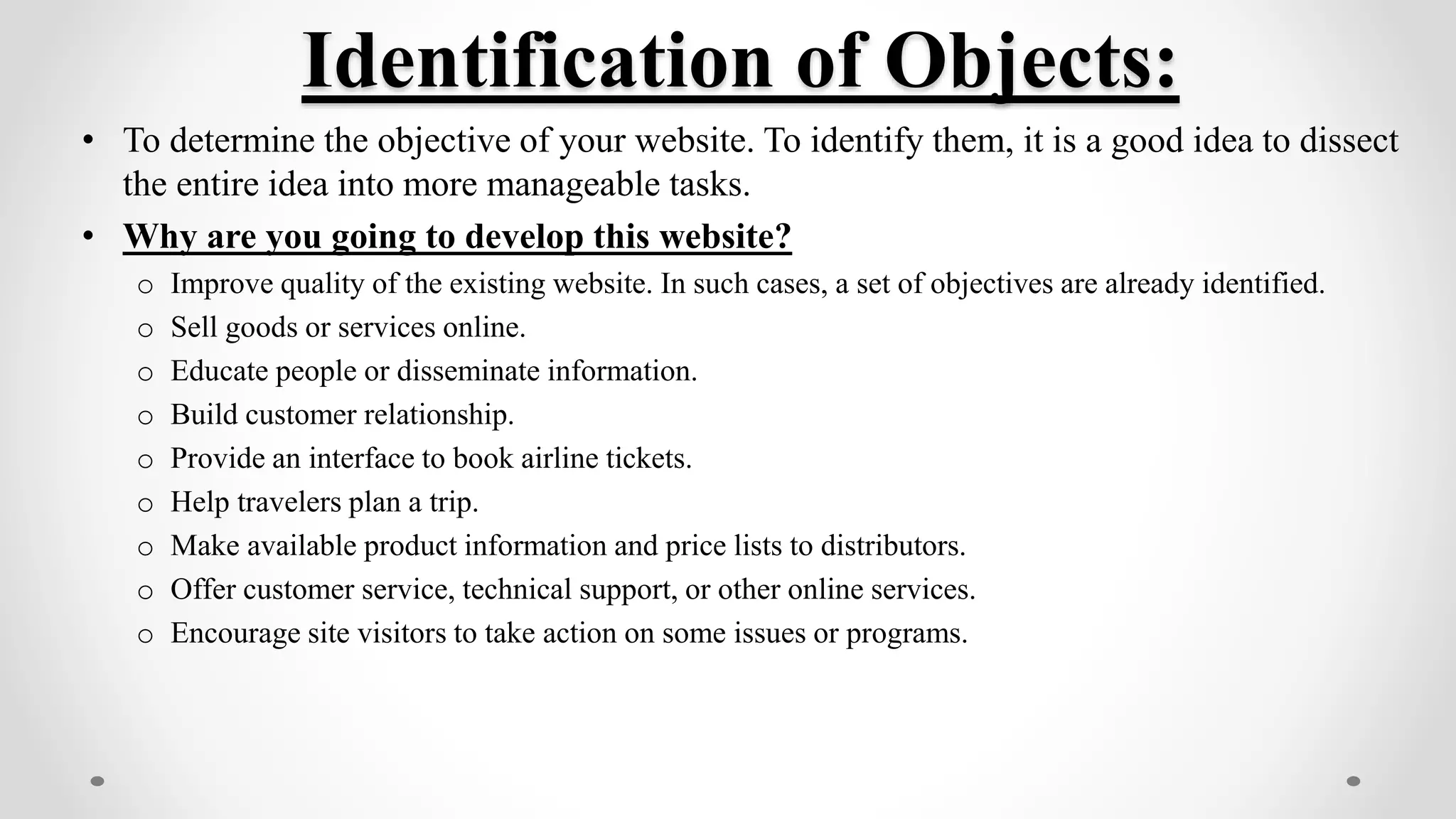 Identification of Objects:
• To determine the objective of your website. To identify them, it is a good idea to dissect
the entire idea into more manageable tasks.
• Why are you going to develop this website?
o Improve quality of the existing website. In such cases, a set of objectives are already identified.
o Sell goods or services online.
o Educate people or disseminate information.
o Build customer relationship.
o Provide an interface to book airline tickets.
o Help travelers plan a trip.
o Make available product information and price lists to distributors.
o Offer customer service, technical support, or other online services.
o Encourage site visitors to take action on some issues or programs.
 