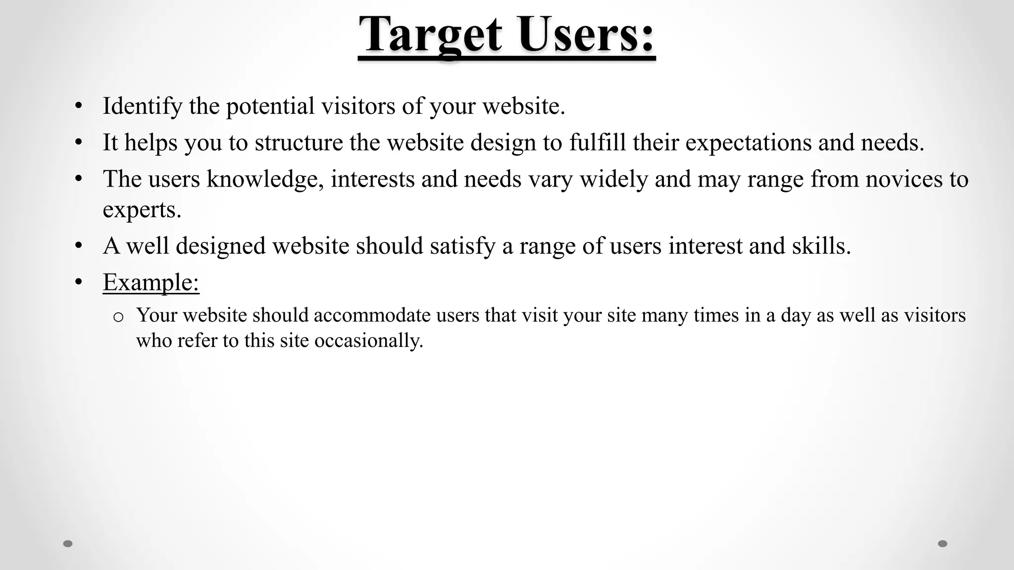 Target Users:
• Identify the potential visitors of your website.
• It helps you to structure the website design to fulfill their expectations and needs.
• The users knowledge, interests and needs vary widely and may range from novices to
experts.
• A well designed website should satisfy a range of users interest and skills.
• Example:
o Your website should accommodate users that visit your site many times in a day as well as visitors
who refer to this site occasionally.
 