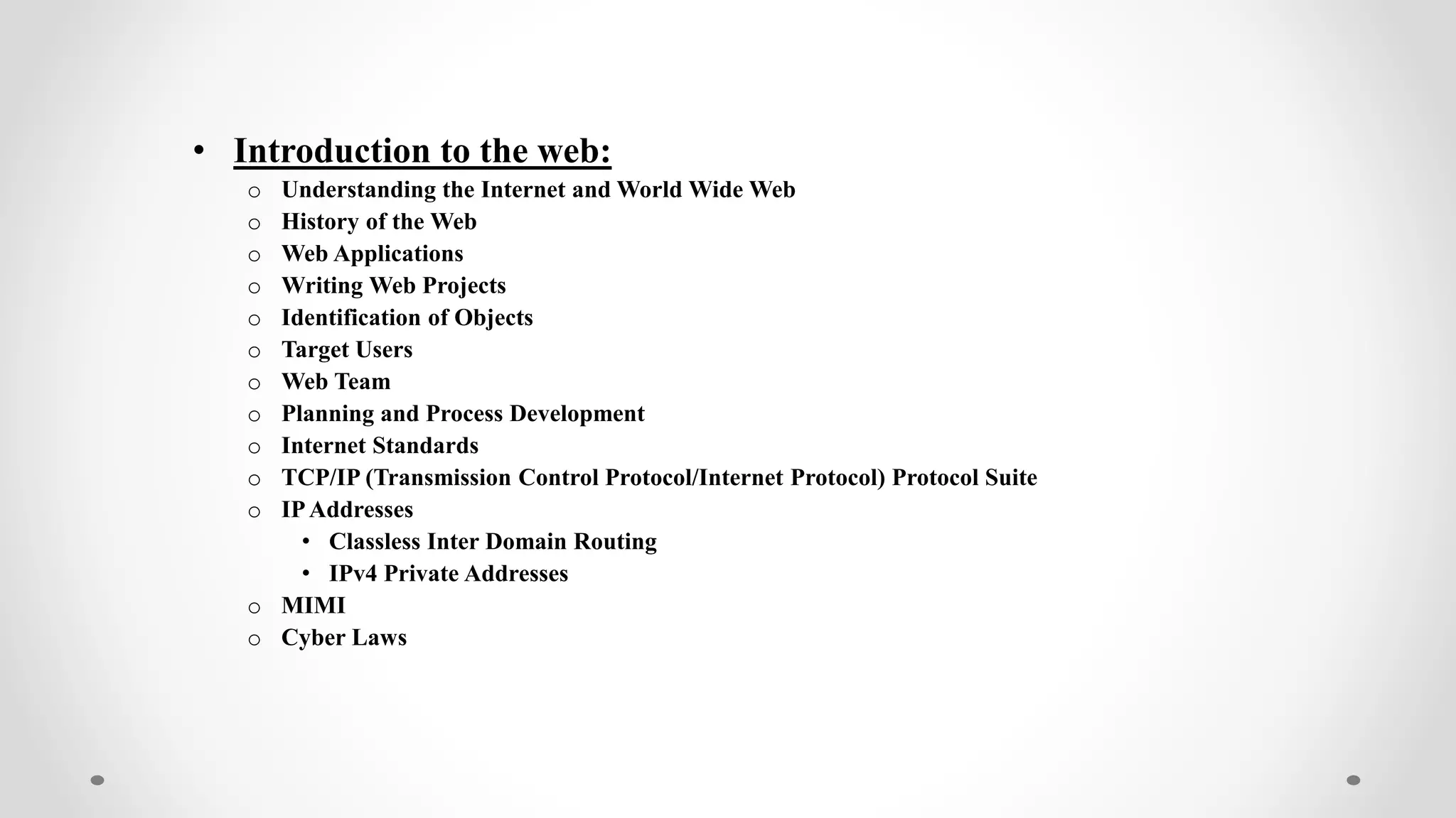 • Introduction to the web:
o Understanding the Internet and World Wide Web
o History of the Web
o Web Applications
o Writing Web Projects
o Identification of Objects
o Target Users
o Web Team
o Planning and Process Development
o Internet Standards
o TCP/IP (Transmission Control Protocol/Internet Protocol) Protocol Suite
o IPAddresses
• Classless Inter Domain Routing
• IPv4 Private Addresses
o MIMI
o Cyber Laws
 