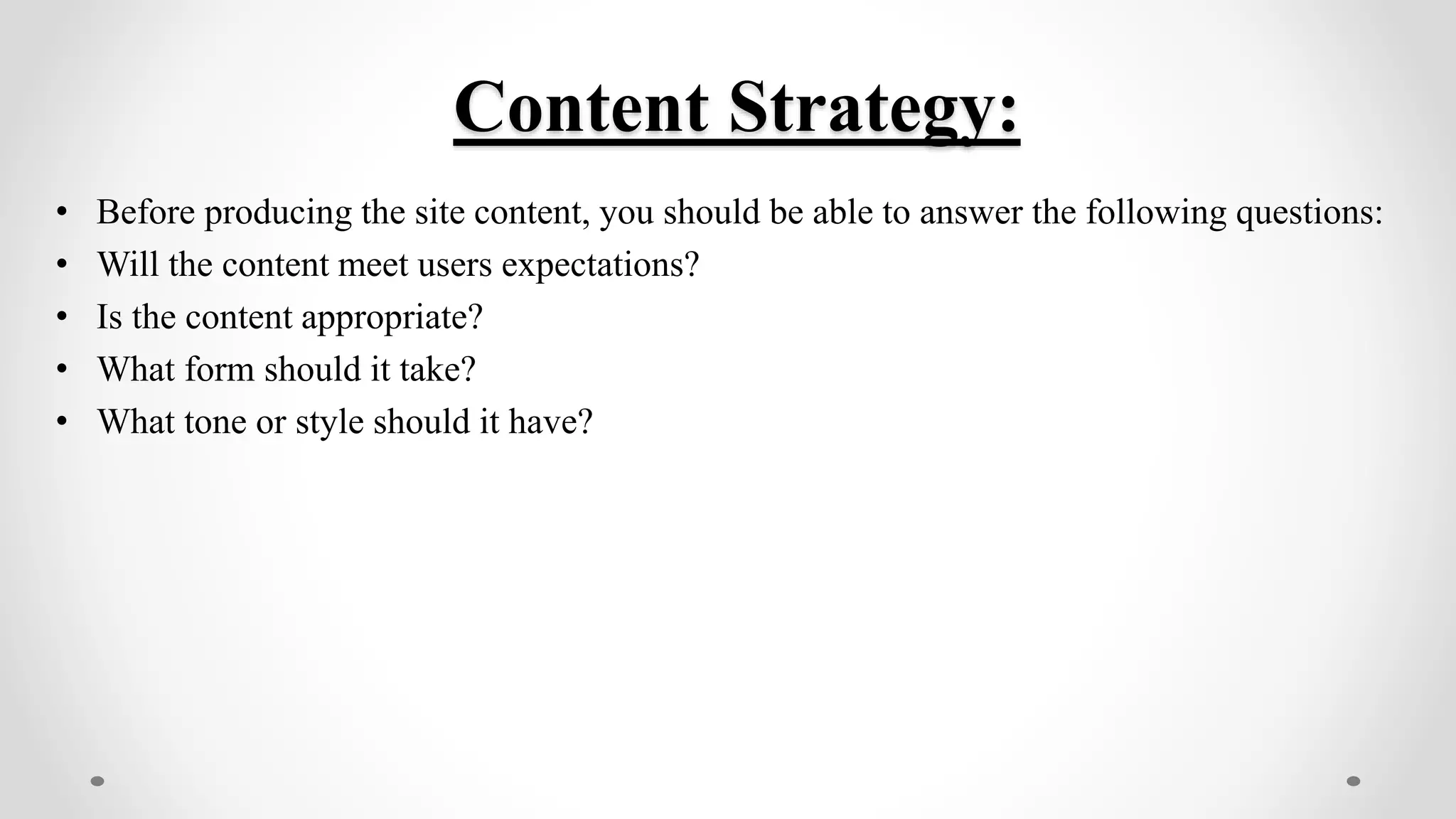 Content Strategy:
• Before producing the site content, you should be able to answer the following questions:
• Will the content meet users expectations?
• Is the content appropriate?
• What form should it take?
• What tone or style should it have?
 