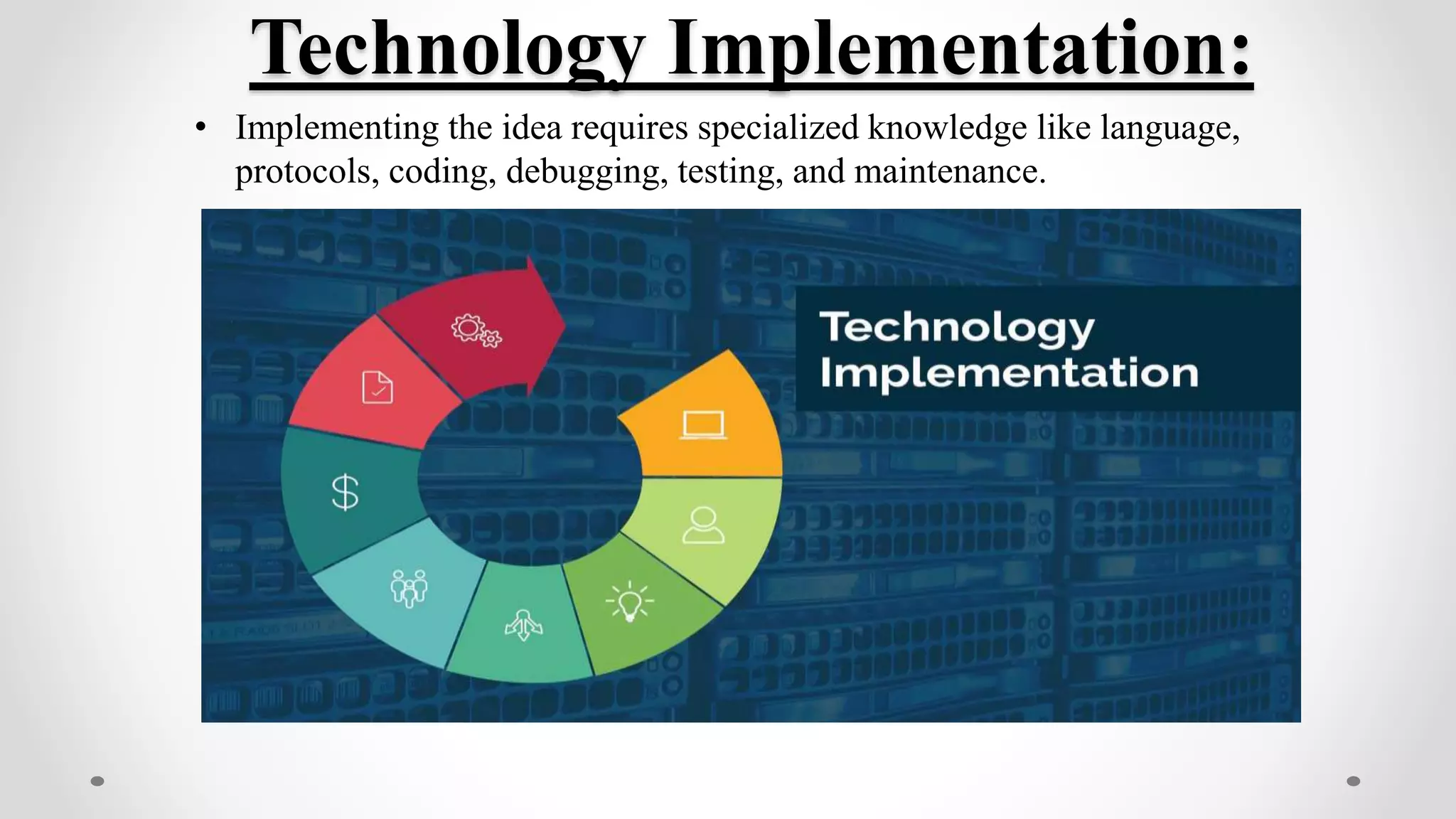 Technology Implementation:
• Implementing the idea requires specialized knowledge like language,
protocols, coding, debugging, testing, and maintenance.
 