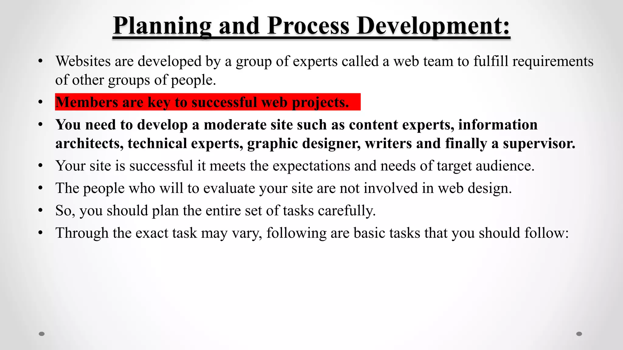 Planning and Process Development:
• Websites are developed by a group of experts called a web team to fulfill requirements
of other groups of people.
• Members are key to successful web projects.
• You need to develop a moderate site such as content experts, information
architects, technical experts, graphic designer, writers and finally a supervisor.
• Your site is successful it meets the expectations and needs of target audience.
• The people who will to evaluate your site are not involved in web design.
• So, you should plan the entire set of tasks carefully.
• Through the exact task may vary, following are basic tasks that you should follow:
 