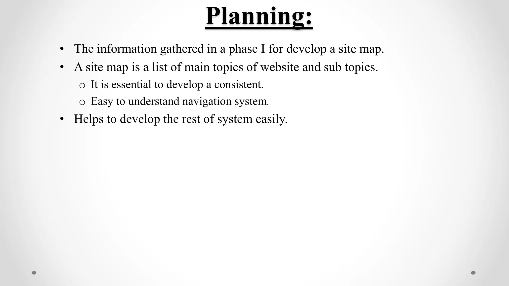 Planning:
• The information gathered in a phase I for develop a site map.
• A site map is a list of main topics of website and sub topics.
o It is essential to develop a consistent.
o Easy to understand navigation system.
• Helps to develop the rest of system easily.
 