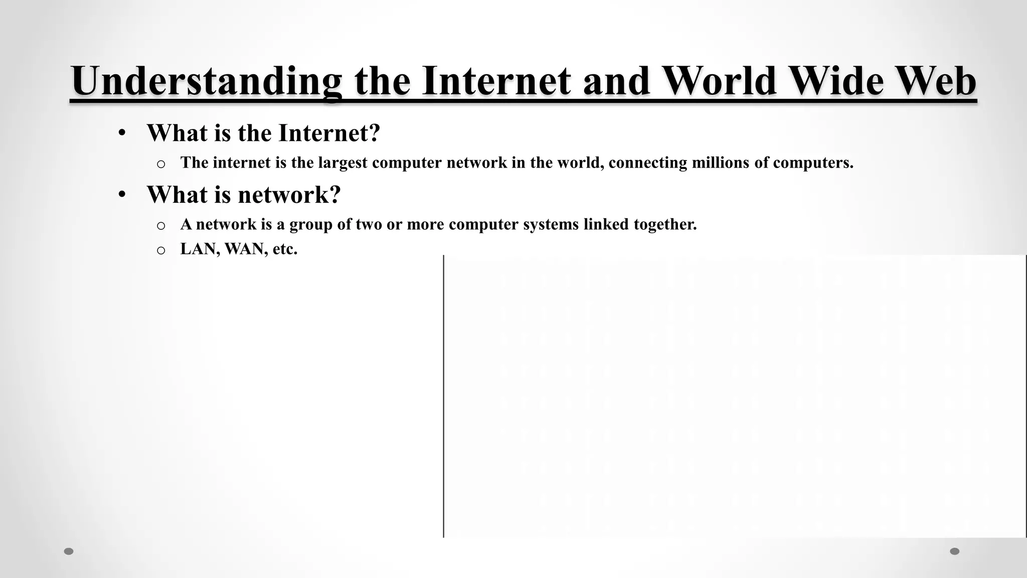 Understanding the Internet and World Wide Web
• What is the Internet?
o The internet is the largest computer network in the world, connecting millions of computers.
• What is network?
o A network is a group of two or more computer systems linked together.
o LAN, WAN, etc.
 