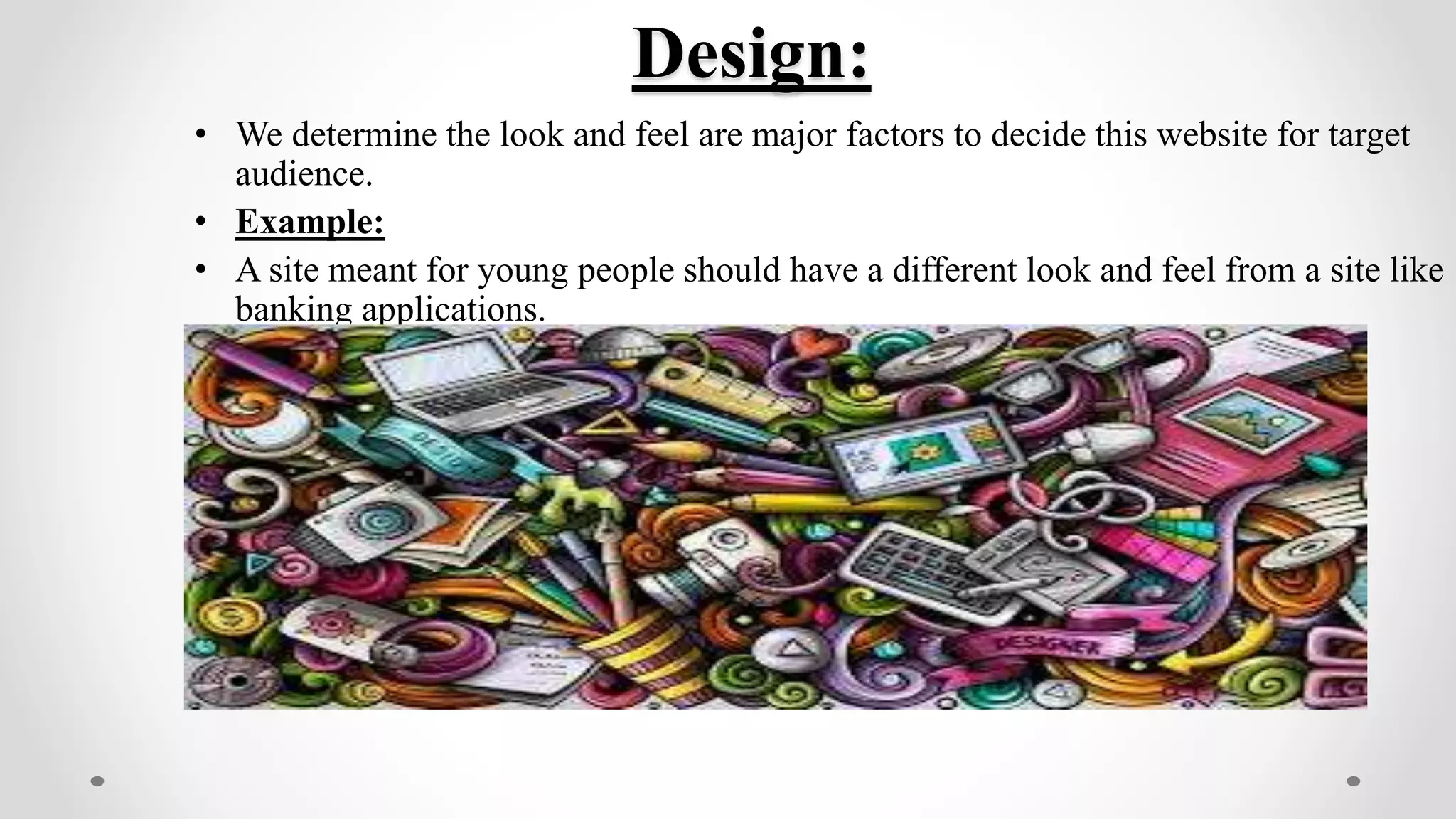 Design:
• We determine the look and feel are major factors to decide this website for target
audience.
• Example:
• A site meant for young people should have a different look and feel from a site like
banking applications.
 