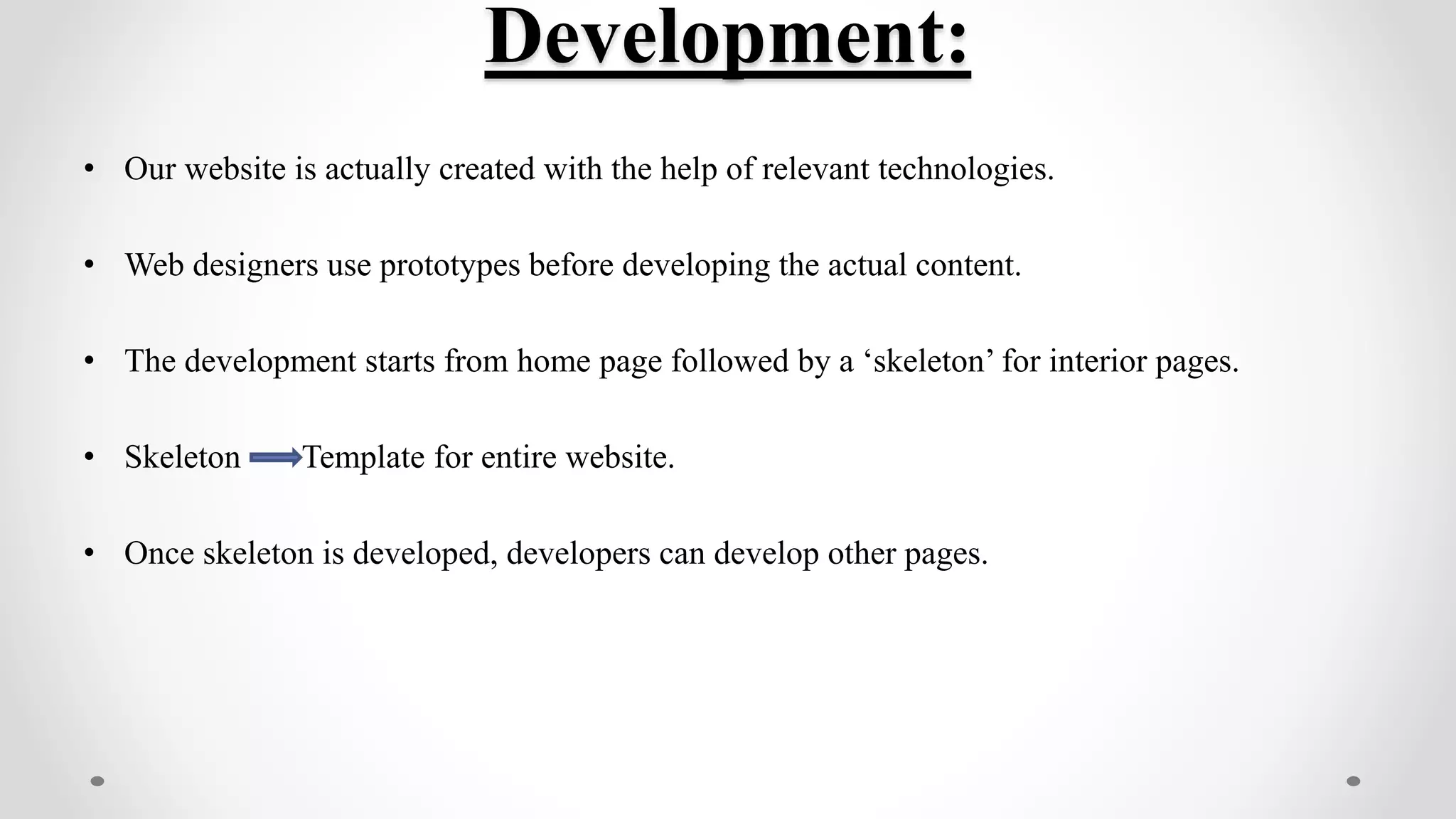 Development:
• Our website is actually created with the help of relevant technologies.
• Web designers use prototypes before developing the actual content.
• The development starts from home page followed by a ‘skeleton’ for interior pages.
• Skeleton Template for entire website.
• Once skeleton is developed, developers can develop other pages.
 
