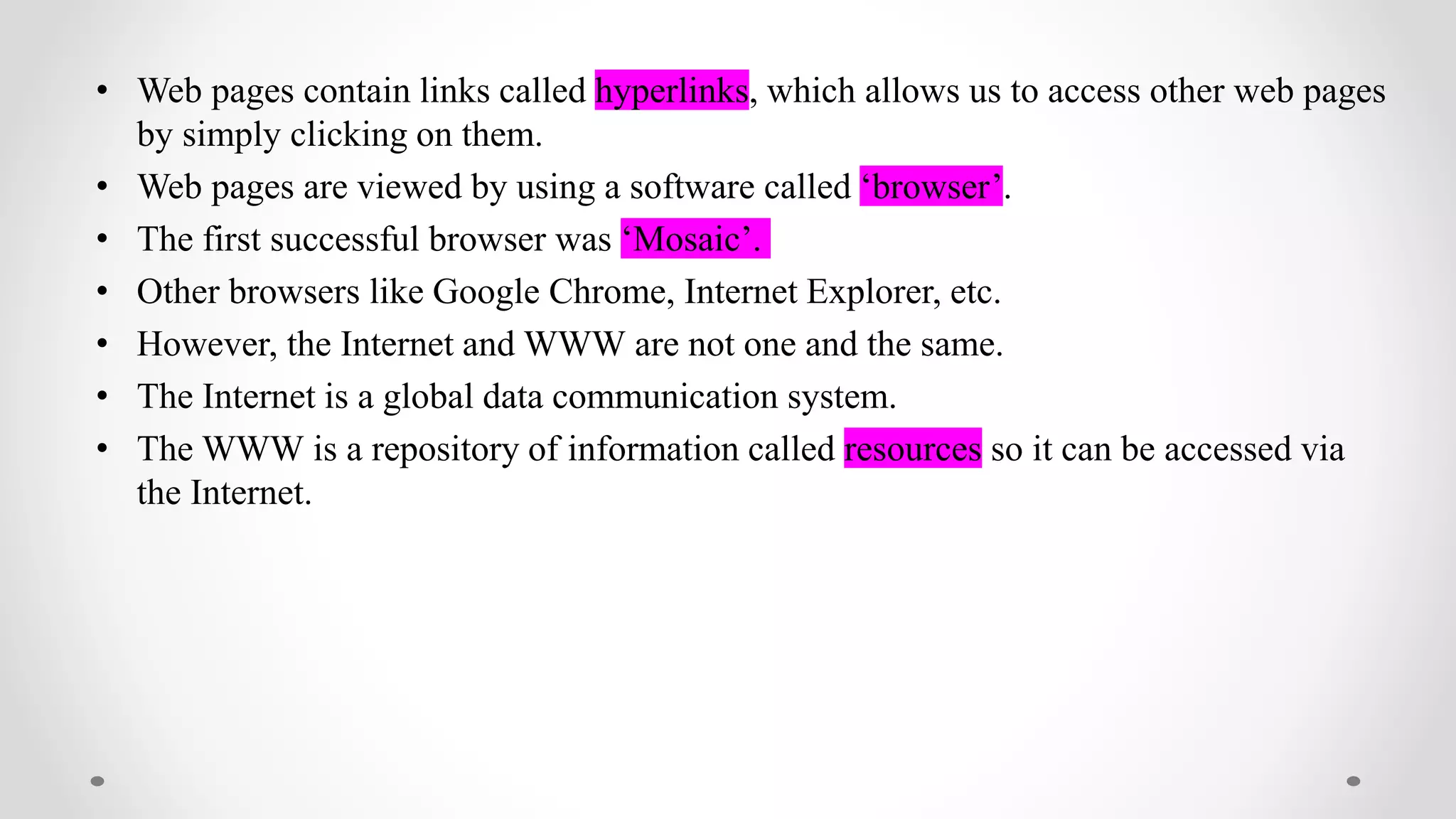 • Web pages contain links called hyperlinks, which allows us to access other web pages
by simply clicking on them.
• Web pages are viewed by using a software called ‘browser’.
• The first successful browser was ‘Mosaic’.
• Other browsers like Google Chrome, Internet Explorer, etc.
• However, the Internet and WWW are not one and the same.
• The Internet is a global data communication system.
• The WWW is a repository of information called resources so it can be accessed via
the Internet.
 