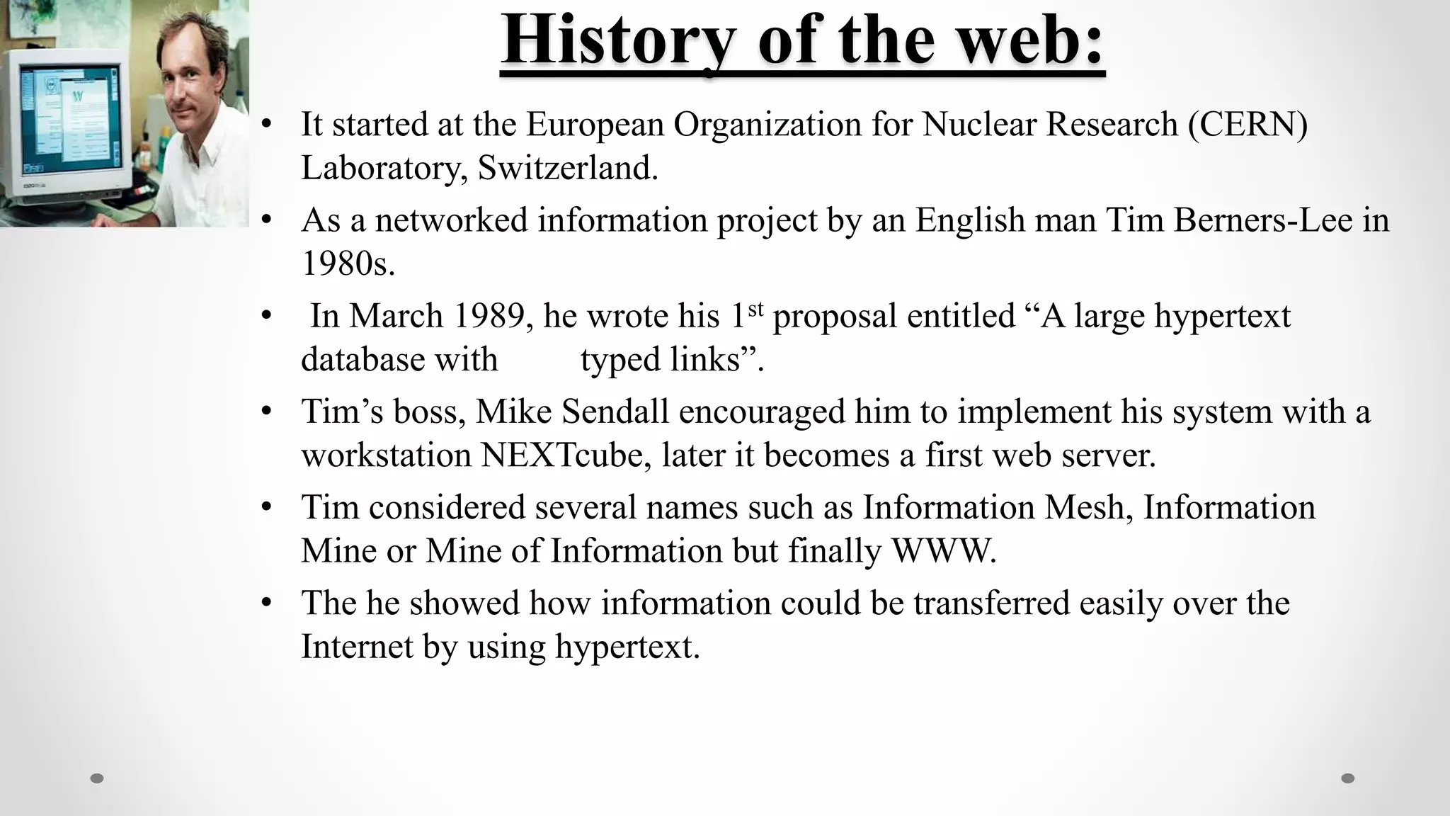 History of the web:
• It started at the European Organization for Nuclear Research (CERN)
Laboratory, Switzerland.
• As a networked information project by an English man Tim Berners-Lee in
1980s.
• In March 1989, he wrote his 1st proposal entitled “A large hypertext
database with typed links”.
• Tim’s boss, Mike Sendall encouraged him to implement his system with a
workstation NEXTcube, later it becomes a first web server.
• Tim considered several names such as Information Mesh, Information
Mine or Mine of Information but finally WWW.
• The he showed how information could be transferred easily over the
Internet by using hypertext.
 