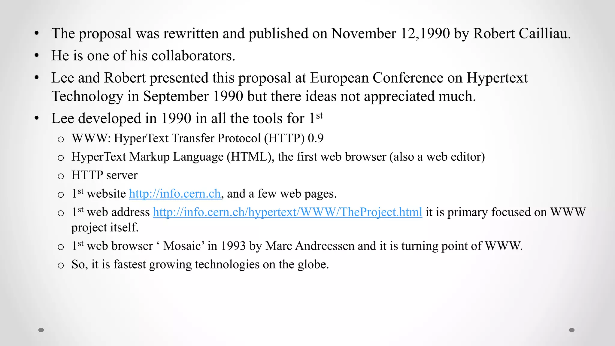 • The proposal was rewritten and published on November 12,1990 by Robert Cailliau.
• He is one of his collaborators.
• Lee and Robert presented this proposal at European Conference on Hypertext
Technology in September 1990 but there ideas not appreciated much.
• Lee developed in 1990 in all the tools for 1st
o WWW: HyperText Transfer Protocol (HTTP) 0.9
o HyperText Markup Language (HTML), the first web browser (also a web editor)
o HTTP server
o 1st website http://info.cern.ch, and a few web pages.
o 1st web address http://info.cern.ch/hypertext/WWW/TheProject.html it is primary focused on WWW
project itself.
o 1st web browser ‘ Mosaic’ in 1993 by Marc Andreessen and it is turning point of WWW.
o So, it is fastest growing technologies on the globe.
 