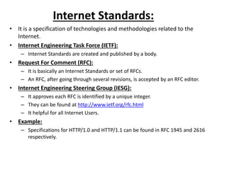 Internet Standards:
• It is a specification of technologies and methodologies related to the
Internet.
• Internet Engineering Task Force (IETF):
– Internet Standards are created and published by a body.
• Request For Comment (RFC):
– It is basically an Internet Standards or set of RFCs.
– An RFC, after going through several revisions, is accepted by an RFC editor.
• Internet Engineering Steering Group (IESG):
– It approves each RFC is identified by a unique integer.
– They can be found at http://www.ietf.org/rfc.html
– It helpful for all Internet Users.
• Example:
– Specifications for HTTP/1.0 and HTTP/1.1 can be found in RFC 1945 and 2616
respectively.
 