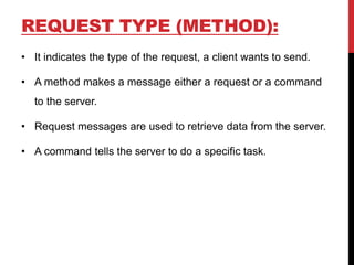REQUEST TYPE (METHOD):
• It indicates the type of the request, a client wants to send.
• A method makes a message either a request or a command
to the server.
• Request messages are used to retrieve data from the server.
• A command tells the server to do a specific task.
 