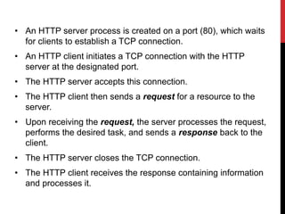 • An HTTP server process is created on a port (80), which waits
for clients to establish a TCP connection.
• An HTTP client initiates a TCP connection with the HTTP
server at the designated port.
• The HTTP server accepts this connection.
• The HTTP client then sends a request for a resource to the
server.
• Upon receiving the request, the server processes the request,
performs the desired task, and sends a response back to the
client.
• The HTTP server closes the TCP connection.
• The HTTP client receives the response containing information
and processes it.
 