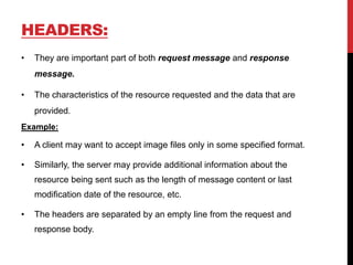 HEADERS:
• They are important part of both request message and response
message.
• The characteristics of the resource requested and the data that are
provided.
Example:
• A client may want to accept image files only in some specified format.
• Similarly, the server may provide additional information about the
resource being sent such as the length of message content or last
modification date of the resource, etc.
• The headers are separated by an empty line from the request and
response body.
 