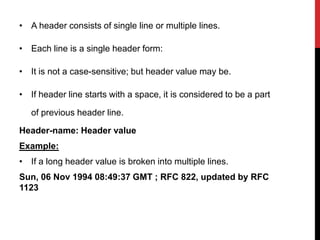 • A header consists of single line or multiple lines.
• Each line is a single header form:
• It is not a case-sensitive; but header value may be.
• If header line starts with a space, it is considered to be a part
of previous header line.
Header-name: Header value
Example:
• If a long header value is broken into multiple lines.
Sun, 06 Nov 1994 08:49:37 GMT ; RFC 822, updated by RFC
1123
 