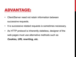 ADVANTAGE:
• Client/Server need not retain information between
successive requests.
• It is successive related requests is sometimes necessary.
• As HTTP protocol is inherently stateless, designer of the
web pages must use alternative methods such as
Cookies, URL rewriting, etc.
 