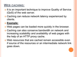 WEB CACHING:
 It is an important technique to improve Quality of Service
(QoS) of the web server.
 Caching can reduce network latency experienced by
clients.
 Example:
 Web pages can be loaded more quickly in the browser.
 Caching can also conserve bandwidth on network and
increasing scalability and availability of web pages with
the help of an HTTP proxy cache.
 Web resources that are cached remain accessible even
if source of the resources or an intermediate network link
goes down.
 