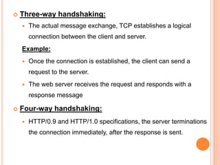  Three-way handshaking:
 The actual message exchange, TCP establishes a logical
connection between the client and server.
Example:
 Once the connection is established, the client can send a
request to the server.
 The web server receives the request and responds with a
response message
 Four-way handshaking:
 HTTP/0.9 and HTTP/1.0 specifications, the server terminations
the connection immediately, after the response is sent.
 