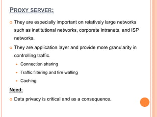PROXY SERVER:
 They are especially important on relatively large networks
such as institutional networks, corporate intranets, and ISP
networks.
 They are application layer and provide more granularity in
controlling traffic.
 Connection sharing
 Traffic filtering and fire walling
 Caching
Need:
 Data privacy is critical and as a consequence.
 