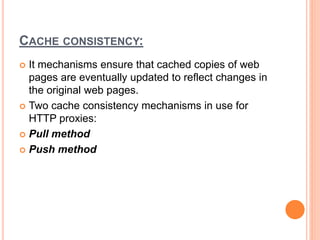 CACHE CONSISTENCY:
 It mechanisms ensure that cached copies of web
pages are eventually updated to reflect changes in
the original web pages.
 Two cache consistency mechanisms in use for
HTTP proxies:
 Pull method
 Push method
 