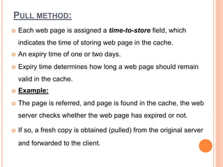 PULL METHOD:
 Each web page is assigned a time-to-store field, which
indicates the time of storing web page in the cache.
 An expiry time of one or two days.
 Expiry time determines how long a web page should remain
valid in the cache.
 Example:
 The page is referred, and page is found in the cache, the web
server checks whether the web page has expired or not.
 If so, a fresh copy is obtained (pulled) from the original server
and forwarded to the client.
 