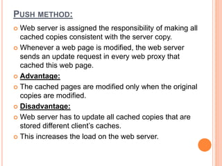 PUSH METHOD:
 Web server is assigned the responsibility of making all
cached copies consistent with the server copy.
 Whenever a web page is modified, the web server
sends an update request in every web proxy that
cached this web page.
 Advantage:
 The cached pages are modified only when the original
copies are modified.
 Disadvantage:
 Web server has to update all cached copies that are
stored different client’s caches.
 This increases the load on the web server.
 