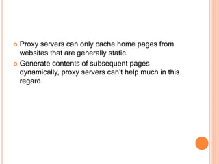  Proxy servers can only cache home pages from
websites that are generally static.
 Generate contents of subsequent pages
dynamically, proxy servers can’t help much in this
regard.
 