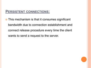 PERSISTENT CONNECTIONS:
 This mechanism is that it consumes significant
bandwidth due to connection establishment and
connect release procedure every time the client
wants to send a request to the server.
 