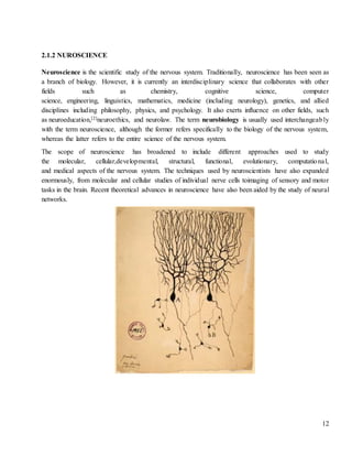 12
2.1.2 NUROSCIENCE
Neuroscience is the scientific study of the nervous system. Traditionally, neuroscience has been seen as
a branch of biology. However, it is currently an interdisciplinary science that collaborates with other
fields such as chemistry, cognitive science, computer
science, engineering, linguistics, mathematics, medicine (including neurology), genetics, and allied
disciplines including philosophy, physics, and psychology. It also exerts influence on other fields, such
as neuroeducation,[2]neuroethics, and neurolaw. The term neurobiology is usually used interchangeably
with the term neuroscience, although the former refers specifically to the biology of the nervous system,
whereas the latter refers to the entire science of the nervous system.
The scope of neuroscience has broadened to include different approaches used to study
the molecular, cellular,developmental, structural, functional, evolutionary, computational,
and medical aspects of the nervous system. The techniques used by neuroscientists have also expanded
enormously, from molecular and cellular studies of individual nerve cells toimaging of sensory and motor
tasks in the brain. Recent theoretical advances in neuroscience have also been aided by the study of neural
networks.
 
