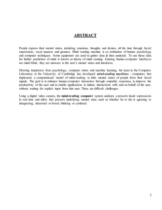 5
ABSTRACT
People express their mental states, including emotions, thoughts and desires, all the time through facial
expressions, vocal nuances and gestures. Mind reading machine is co-ordination of human psychology
and computer techniques. Some equipment are used to gather data & then analyzed. To use those data
for further prediction of mind is known as theory of mind reading. Existing human-computer interfaces
are mind-blind, they are unaware to the user’s mental states and intentions.
Drawing inspiration from psychology, computer vision and machine learning, the team in the Computer
Laboratory at the University of Cambridge has developed mind-reading machines - computers that
implement a computational model of mind-reading to infer mental states of people from their facial
signals. The goal is to enhance human-computer interaction through empathic responses, to improve the
productivity of the user and to enable applications to initiate interactions with and on behalf of the user,
without waiting for explicit input from that user. There are difficult challenges:
Using a digital video camera, the mind-reading computer system analyzes a person's facial expressions
in real time and infers that person's underlying mental state, such as whether he or she is agreeing or
disagreeing, interested or bored, thinking or confused.
 