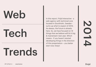 Web

Trends
@FrojdAgency

www.frojd.se

2014

Tech

In this report, Fröjd Interactive - a
web agency with technical core
located in Stockholm, Sweden sums up what to expect of 2014.
As always, the future is already
here. So, we have focused on 14
things that we believe will hit it big
& mainstream next year. Which
means - if you haven’t started
developing things in the direction
of this presentation – you better
start now. Enjoy!

 