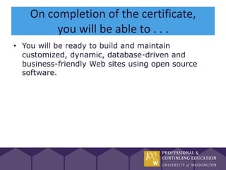 On completion of the certificate,
         you will be able to . . .
• You will be ready to build and maintain
  customized, dynamic, database-driven and
  business-friendly Web sites using open source
  software.
 