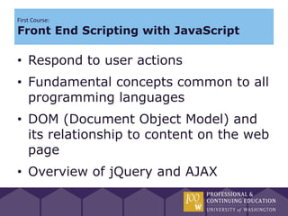 First Course:
Front End Scripting with JavaScript

• Respond to user actions
• Fundamental concepts common to all
  programming languages
• DOM (Document Object Model) and
  its relationship to content on the web
  page
• Overview of jQuery and AJAX
 