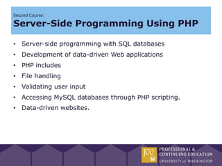 Second Course:
Server-Side Programming Using PHP

• Server-side programming with SQL databases
• Development of data-driven Web applications
• PHP includes
• File handling
• Validating user input
• Accessing MySQL databases through PHP scripting.
• Data-driven websites.
 