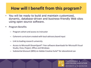 How will I benefit from this program?
• You will be ready to build and maintain customized,
  dynamic, database-driven and business-friendly Web sites
  using open source software.
• Program Benefits
   – Program cohort and access to instructor

   – Coherent curriculum created with local advisory board input

   – Link to leading research university
   – Access to Microsoft DreamSpark®: free software downloads for Microsoft Visual
     Studio, Visio, Project, Office and Windows
   – Substantial discount (80%) on Adobe Creative Suite® for educational use
 