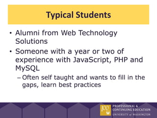 Typical Students
• Alumni from Web Technology
  Solutions
• Someone with a year or two of
  experience with JavaScript, PHP and
  MySQL
  – Often self taught and wants to fill in the
    gaps, learn best practices
 