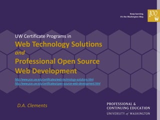 UW Certificate Programs in
Web Technology Solutions
and
Professional Open Source
Web Development
http://www.pce.uw.edu/certificates/web-technology-solutions.html
http://www.pce.uw.edu/certificates/open-source-web-development.html




 D.A. Clements
 