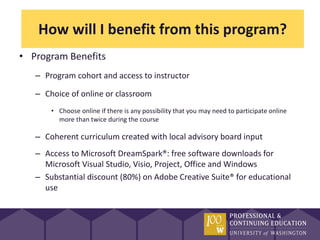 How will I benefit from this program?
• Program Benefits
   – Program cohort and access to instructor

   – Choice of online or classroom
       • Choose online if there is any possibility that you may need to participate online
         more than twice during the course

   – Coherent curriculum created with local advisory board input
   – Access to Microsoft DreamSpark®: free software downloads for
     Microsoft Visual Studio, Visio, Project, Office and Windows
   – Substantial discount (80%) on Adobe Creative Suite® for educational
     use
 