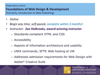 Preparatory course:
Foundations of Web Design & Development
(Formerly, Introduction to Web Publishing)

• Online
• Begin any time, self-paced, complete within 3 months!
• Instructor: Zoe Holbrooks, award-winning instructor
    – Standards-compliant HTML and CSS

    – Accessibility

    – Aspects of information architecture and usability

    – UNIX commands, SFTP, Web hosting at UW

    – Addresses admission requirements for Web Design with
       Adobe® Creative Suite
 