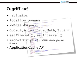 Zugriff auf…
• navigator
• location (nur lesend!)
• XMLHttpRequest
• Object, Array, Date, Math, String
• setTimeout(), setInterval()
• importScripts() (innerhalb der gleichen
 Domain)

• ApplicationCache API
 