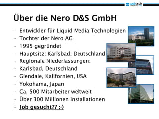Über die Nero D&S GmbH
•   Entwickler für Liquid Media Technologien
•   Tochter der Nero AG
•   1995 gegründet
•   Hauptsitz: Karlsbad, Deutschland
•   Regionale Niederlassungen:
•   Karlsbad, Deutschland
•   Glendale, Kalifornien, USA
•   Yokohama, Japan
•   Ca. 500 Mitarbeiter weltweit
•   Über 300 Millionen Installationen
•   Job gesucht?? ;-)
 