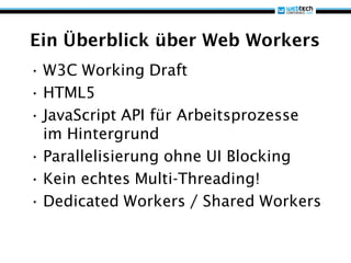 Ein Überblick über Web Workers
• W3C Working Draft
• HTML5
• JavaScript API für Arbeitsprozesse
  im Hintergrund
• Parallelisierung ohne UI Blocking
• Kein echtes Multi-Threading!
• Dedicated Workers / Shared Workers
 