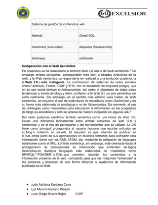Judy Adriana Santana Cano
Luz Marina Camelo Pinzón
Juan Diego Gracia Rojas 1103°
Sistema de gestión de contenidos wiki
Hotmail Gmail AOL
directorios (taxonomía) etiquetas (folcsonomía)
stickiness redifusión
Comparación con la Web Semántica
En ocasiones se ha relacionado el término Web 2.0 con el de Web semántica.4
Sin
embargo ambos conceptos, corresponden más bien a estados evolutivos de la
web, y la Web semántica correspondería en realidad a una evolución posterior, a
la Web 3.0 o web inteligente. La combinación de sistemas de redes sociales
como Facebook, Twitter, FOAF y XFN, con el desarrollo de etiquetas (otags), que
en su uso social derivan en folcsonomías, así como el plasmado de todas estas
tendencias a través de blogs y wikis, confieren a la Web 2.0 un aire semántico sin
serlo realmente. Sin embargo, en el sentido más estricto para hablar de Web
semántica, se requiere el uso de estándares de metadatos como DublinCore y en
su forma más elaborada de ontologías y no de folcsonomías. De momento, el uso
de ontologías como mecanismo para estructurar la información en los programas
de blogs es anecdótico y solo se aprecia de manera incipiente en algunos wiki.5
Por tanto podemos identificar la Web semántica como una forma de Web 3.0.
Existe una diferencia fundamental entre ambas versiones de web (2.0 y
semántica) y es el tipo de participante y las herramientas que se utilizan. La 2.0
tiene como principal protagonista al usuario humano que escribe artículos en
su blog o colabora en un wiki. El requisito es que además de publicar en
HTML emita parte de sus aportaciones en diversos formatos para compartir esta
información como son los RSS, ATOM, etc. mediante la utilización de lenguajes
estándares como el XML. La Web semántica, sin embargo, está orientada hacia el
protagonismo de procesadores de información que entiendan de lógica
descriptiva en diversos lenguajes más elaborados de metadatos como
SPARQL,6
POWDER7
u OWL que permiten describir los contenidos y la
información presente en la web, concebida para que las máquinas "entiendan" a
las personas y procesen de una forma eficiente la avalancha de información
publicada en la Web.
 