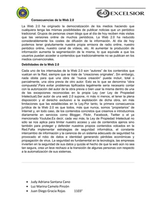 Judy Adriana Santana Cano
Luz Marina Camelo Pinzón
Juan Diego Gracia Rojas 1103°
Consecuencias de la Web 2.0
La Web 2.0 ha originado la democratización de los medios haciendo que
cualquiera tenga las mismas posibilidades de publicar noticias que un periódico
tradicional. Grupos de personas crean blogs que al día de hoy reciben más visitas
que las versiones online de muchos periódicos. La Web 2.0 ha reducido
considerablemente los costes de difusión de la información. Al día de hoy
podemos tener gratuitamente nuestra propia emisora de radio online, nuestro
periódico online, nuestro canal de vídeos, etc. Al aumentar la producción de
información aumenta la segmentación de la misma, lo que equivale a que los
usuarios puedan acceder a contenidos que tradicionalmente no se publican en los
medios convencionales.
Debilidades de la Web 2.0
Cada uno de los internautas de la Web 2.0 son ―autores‖ de los contenidos que
vuelcan en la Red, siempre que se trate de ―creaciones originales‖. Sin embargo,
nada obsta para que una obra de ―nueva creación‖ pueda incluir, total o
parcialmente, una obra previa de otro autor. Esto es lo que se denomina ―obra
compuesta‖.Para evitar problemas tipificados legalmente sería necesario contar
con la autorización del autor de la obra previa o bien usar la misma dentro de una
de las excepciones reconocidas en la propia Ley (ver Ley de Propiedad
Intelectual).Ser autor de una web 2.0 supone, ni más ni menos, el tener la plena
disposición y el derecho exclusivo a la explotación de dicha obra, sin más
limitaciones que las establecidas en la Ley.Por tanto, la primera consecuencia
jurídica de la Web 2.0 es que todos, más que nunca, somos ―propietarios‖ de
Internet y, en todo caso, de los contenidos concretos que creamos e introducimos
diariamente en servicios como Blogger, Flickr, Facebook, Twitter o el ya
mencionado Youtube.Es decir, cada vez más, la Ley de Propiedad Intelectual no
sólo se nos aplica para limitar nuestro acceso y uso de contenidos ajenos sino
también para proteger y defender nuestros propios contenidos volcados en la
Red.Falta implementar estrategias de seguridad informática, el constante
intercambio de información y la carencia de un sistema adecuado de seguridad ha
provocado el robo de datos e identidad generando pérdidas económicas y
propagación de virus. La seguridad es fundamental en la tecnología, las empresas
invierten en la seguridad de sus datos y quizás el hecho de que la web aún no sea
tan segura, crea un leve rechazo a la transición de algunas personas con respecto
a la automatización de sus sistemas.
 