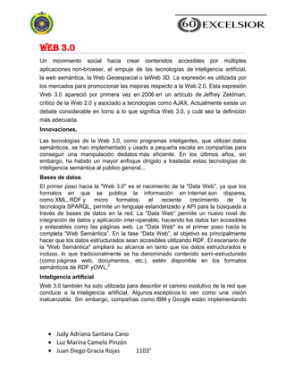 Judy Adriana Santana Cano
Luz Marina Camelo Pinzón
Juan Diego Gracia Rojas 1103°
Web 3.0
Un movimiento social hacia crear contenidos accesibles por múltiples
aplicaciones non-browser, el empuje de las tecnologías de inteligencia artificial,
la web semántica, la Web Geoespacial o laWeb 3D. La expresión es utilizada por
los mercados para promocionar las mejoras respecto a la Web 2.0. Esta expresión
Web 3.0 apareció por primera vez en 2006 en un artículo de Jeffrey Zeldman,
crítico de la Web 2.0 y asociado a tecnologías como AJAX. Actualmente existe un
debate considerable en torno a lo que significa Web 3.0, y cuál sea la definición
más adecuada.
Innovaciones.
Las tecnologías de la Web 3.0, como programas inteligentes, que utilizan datos
semánticos, se han implementado y usado a pequeña escala en compañías para
conseguir una manipulación dedatos más eficiente. En los últimos años, sin
embargo, ha habido un mayor enfoque dirigido a trasladar estas tecnologías de
inteligencia semántica al público general...
Bases de datos.
El primer paso hacia la "Web 3.0" es el nacimiento de la "Data Web", ya que los
formatos en que se publica la información en Internet son dispares,
como XML, RDF y micro formatos; el reciente crecimiento de la
tecnología SPARQL, permite un lenguaje estandarizado y API para la búsqueda a
través de bases de datos en la red. La "Data Web" permite un nuevo nivel de
integración de datos y aplicación inter-operable, haciendo los datos tan accesibles
y enlazables como las páginas web. La "Data Web" es el primer paso hacia la
completa ―Web Semántica‖. En la fase ―Data Web‖, el objetivo es principalmente
hacer que los datos estructurados sean accesibles utilizando RDF. El escenario de
la "Web Semántica" ampliará su alcance en tanto que los datos estructurados e
incluso, lo que tradicionalmente se ha denominado contenido semi-estructurado
(como páginas web, documentos, etc.), estén disponible en los formatos
semánticos de RDF yOWL.2
Inteligencia artificial
Web 3.0 también ha sido utilizada para describir el camino evolutivo de la red que
conduce a la inteligencia artificial. Algunos escépticos lo ven como una visión
inalcanzable. Sin embargo, compañías como IBM y Google están implementando
 