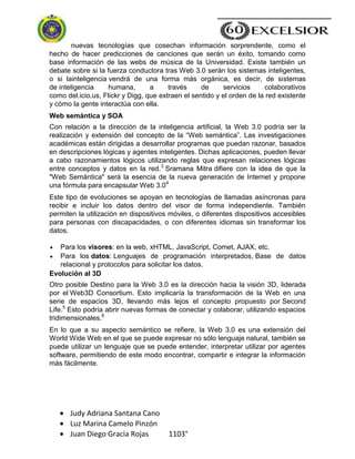 Judy Adriana Santana Cano
Luz Marina Camelo Pinzón
Juan Diego Gracia Rojas 1103°
nuevas tecnologías que cosechan información sorprendente, como el
hecho de hacer predicciones de canciones que serán un éxito, tomando como
base información de las webs de música de la Universidad. Existe también un
debate sobre si la fuerza conductora tras Web 3.0 serán los sistemas inteligentes,
o si lainteligencia vendrá de una forma más orgánica, es decir, de sistemas
de inteligencia humana, a través de servicios colaborativos
como del.icio.us, Flickr y Digg, que extraen el sentido y el orden de la red existente
y cómo la gente interactúa con ella.
Web semántica y SOA
Con relación a la dirección de la inteligencia artificial, la Web 3.0 podría ser la
realización y extensión del concepto de la ―Web semántica‖. Las investigaciones
académicas están dirigidas a desarrollar programas que puedan razonar, basados
en descripciones lógicas y agentes inteligentes. Dichas aplicaciones, pueden llevar
a cabo razonamientos lógicos utilizando reglas que expresan relaciones lógicas
entre conceptos y datos en la red.3
Sramana Mitra difiere con la idea de que la
"Web Semántica" será la esencia de la nueva generación de Internet y propone
una fórmula para encapsular Web 3.04
Este tipo de evoluciones se apoyan en tecnologías de llamadas asíncronas para
recibir e incluir los datos dentro del visor de forma independiente. También
permiten la utilización en dispositivos móviles, o diferentes dispositivos accesibles
para personas con discapacidades, o con diferentes idiomas sin transformar los
datos.
Para los visores: en la web, xHTML, JavaScript, Comet, AJAX, etc.
Para los datos: Lenguajes de programación interpretados, Base de datos
relacional y protocolos para solicitar los datos.
Evolución al 3D
Otro posible Destino para la Web 3.0 es la dirección hacia la visión 3D, liderada
por el Web3D Consortium. Esto implicaría la transformación de la Web en una
serie de espacios 3D, llevando más lejos el concepto propuesto por Second
Life.5
Esto podría abrir nuevas formas de conectar y colaborar, utilizando espacios
tridimensionales.6
En lo que a su aspecto semántico se refiere, la Web 3.0 es una extensión del
World Wide Web en el que se puede expresar no sólo lenguaje natural, también se
puede utilizar un lenguaje que se puede entender, interpretar utilizar por agentes
software, permitiendo de este modo encontrar, compartir e integrar la información
más fácilmente.
 